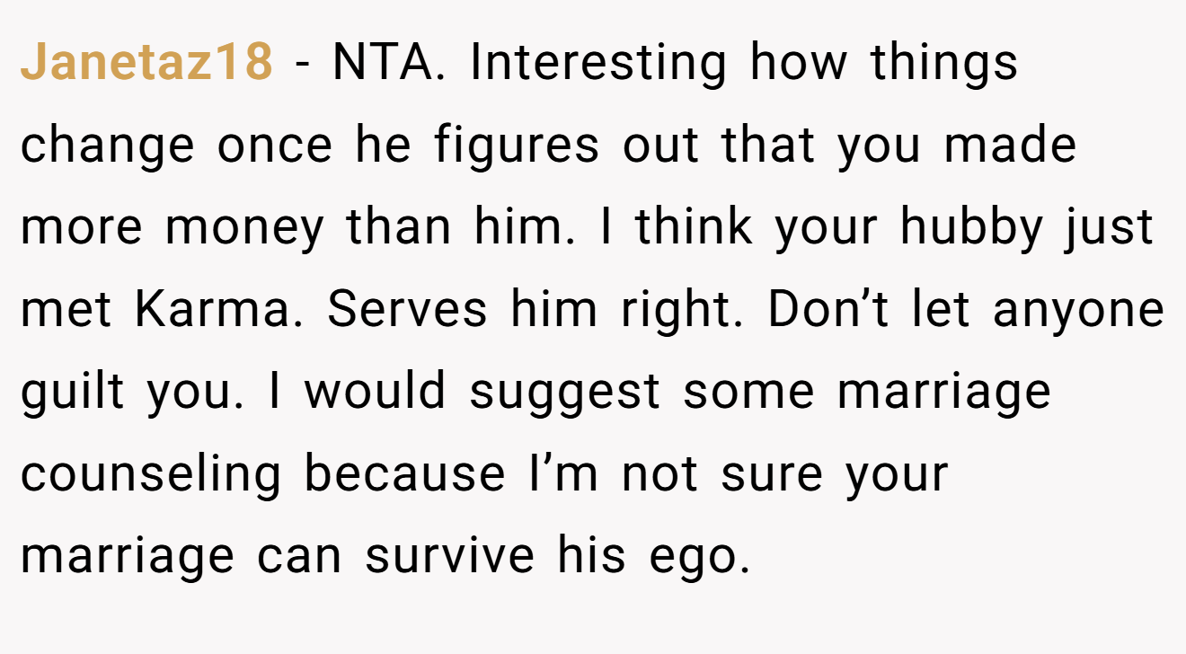 Janetaz18 - NTA. Interesting how things change once he figures out that you made more money than him. I think your hubby just met Karma. Serves him right. Don’t let anyone guilt you. I would suggest some marriage counseling because I’m not sure your marriage can survive his ego.