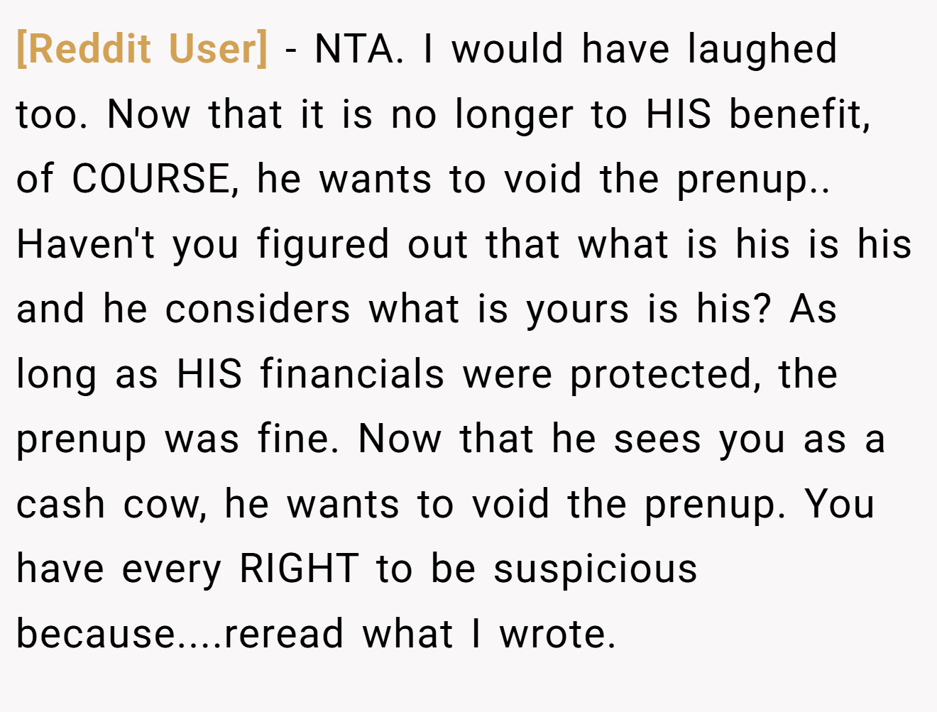 [Reddit User] - NTA. I would have laughed too. Now that it is no longer to HIS benefit, of COURSE, he wants to void the prenup.. Haven't you figured out that what is his is his and he considers what is yours is his? As long as HIS financials were protected, the prenup was fine. Now that he sees you as a cash cow, he wants to void the prenup. You have every RIGHT to be suspicious because....reread what I wrote.