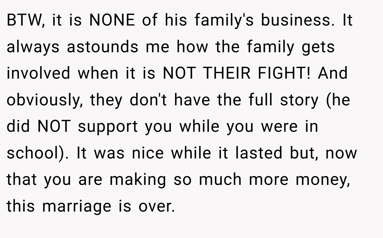 BTW, it is NONE of his family's business. It always astounds me how the family gets involved when it is NOT THEIR FIGHT! And obviously, they don't have the full story (he did NOT support you while you were in school). It was nice while it lasted but, now that you are making so much more money, this marriage is over.