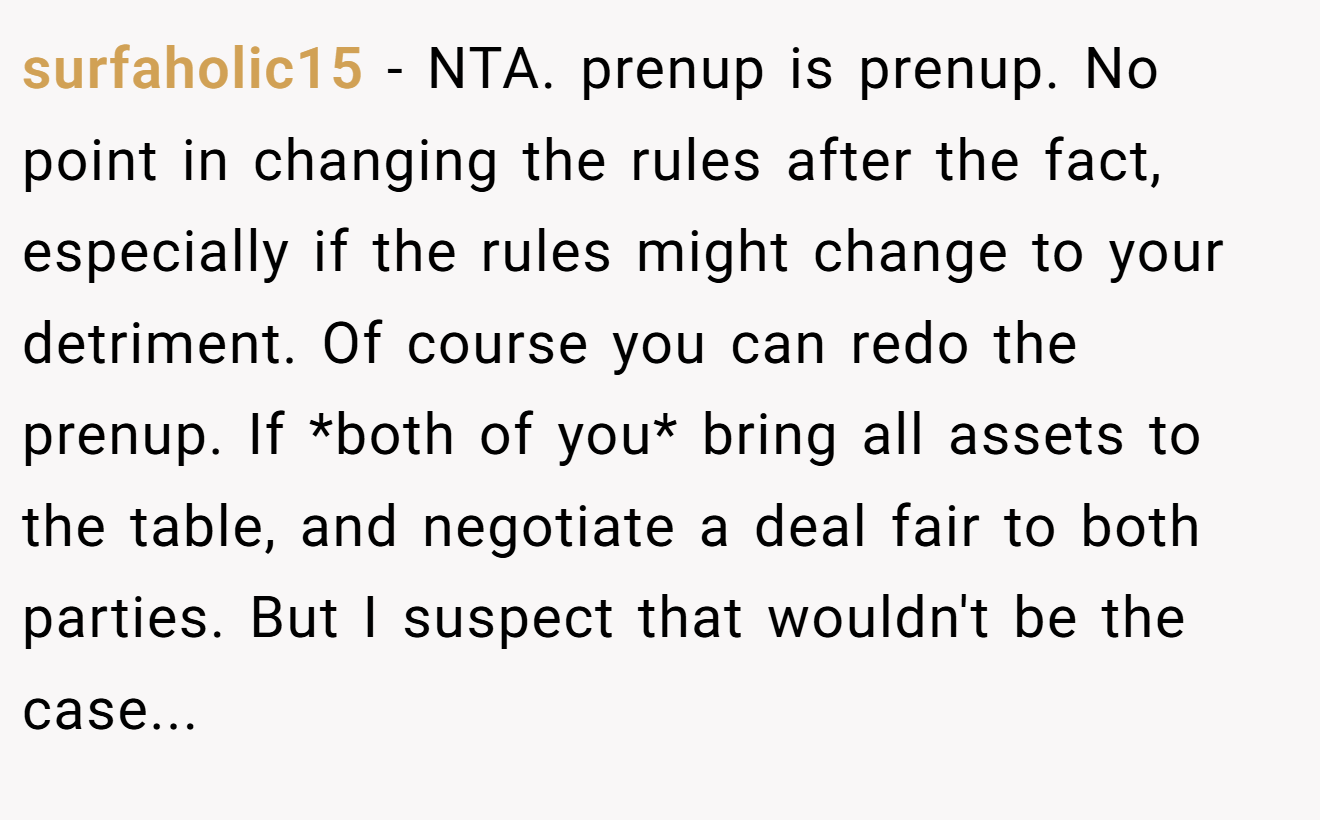 surfaholic15 - NTA. prenup is prenup. No point in changing the rules after the fact, especially if the rules might change to your detriment. Of course you can redo the prenup. If *both of you* bring all assets to the table, and negotiate a deal fair to both parties. But I suspect that wouldn't be the case...