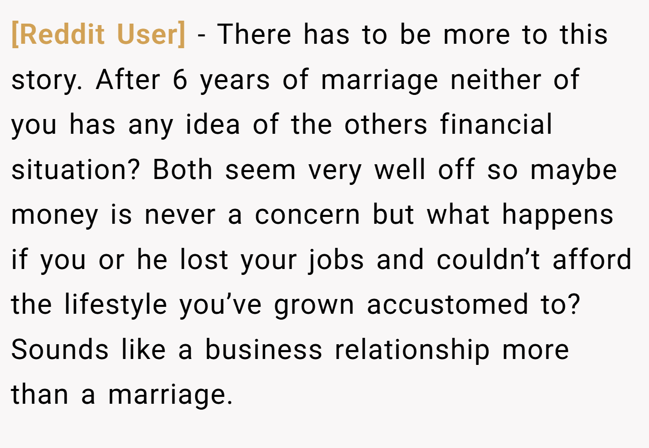 [Reddit User] - There has to be more to this story. After 6 years of marriage neither of you has any idea of the others financial situation? Both seem very well off so maybe money is never a concern but what happens if you or he lost your jobs and couldn’t afford the lifestyle you’ve grown accustomed to? Sounds like a business relationship more than a marriage.