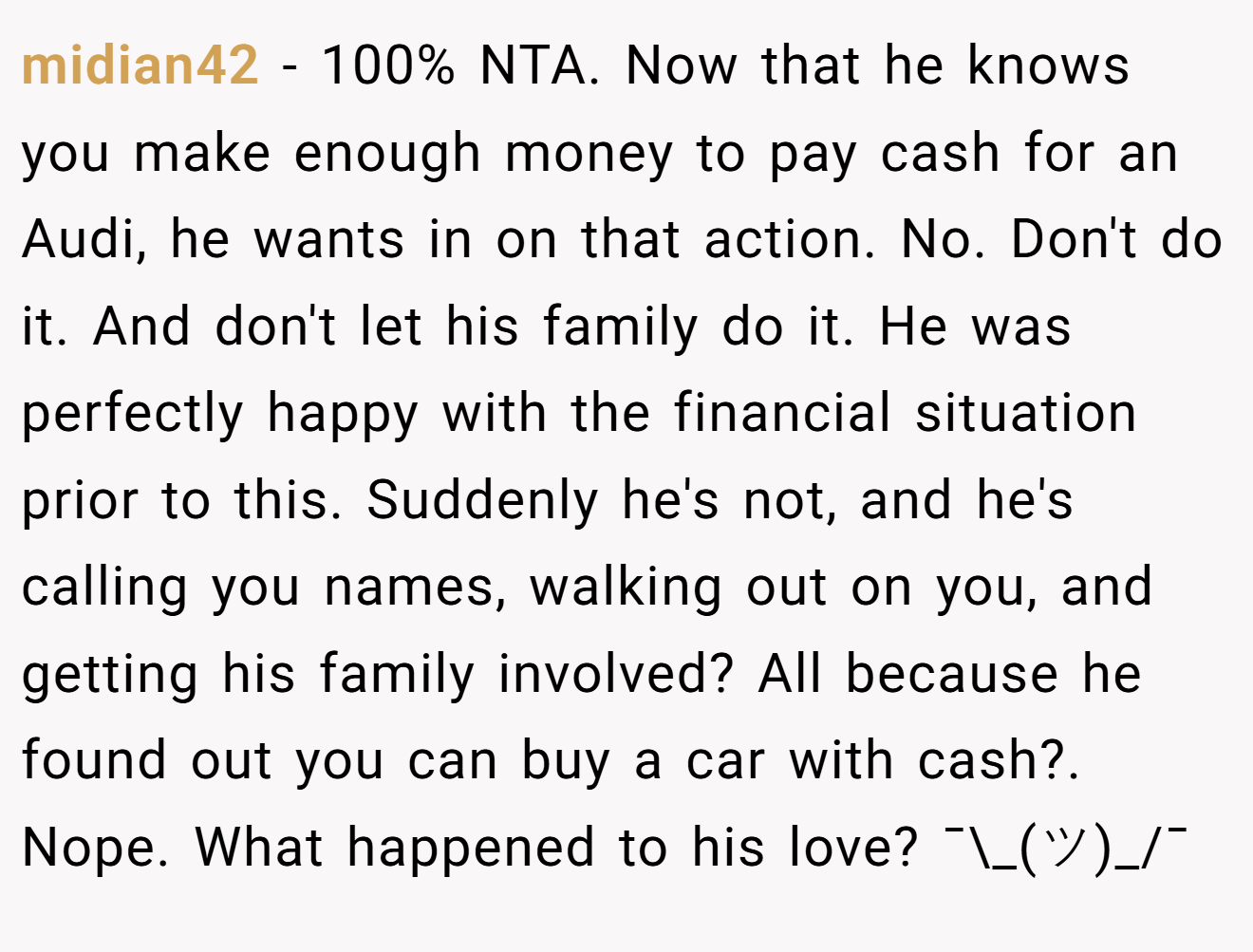 midian42 - 100% NTA. Now that he knows you make enough money to pay cash for an Audi, he wants in on that action. No. Don't do it. And don't let his family do it. He was perfectly happy with the financial situation prior to this. Suddenly he's not, and he's calling you names, walking out on you, and getting his family involved? All because he found out you can buy a car with cash?. Nope. What happened to his love? ¯\_(ツ)_/¯