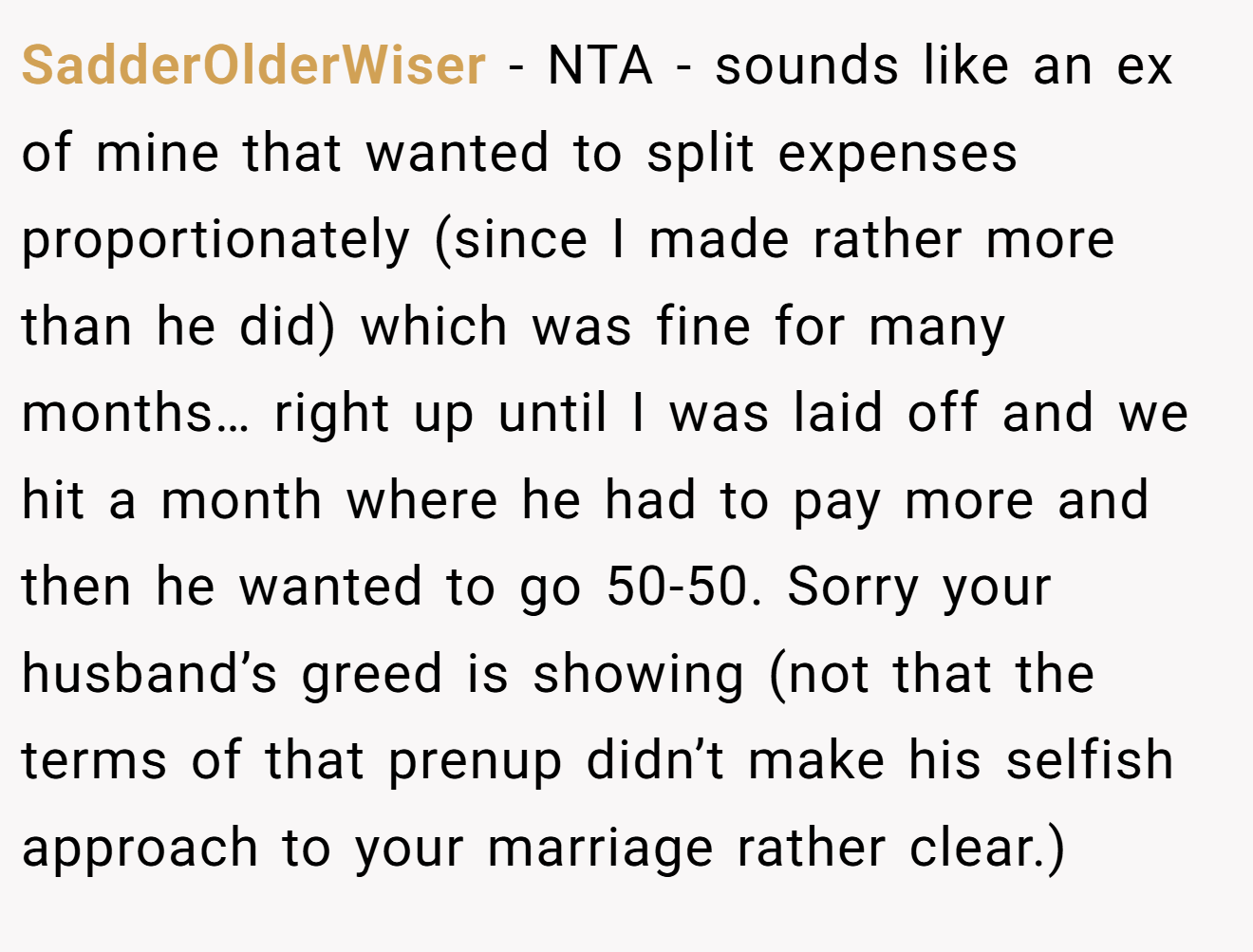 SadderOlderWiser - NTA - sounds like an ex of mine that wanted to split expenses proportionately (since I made rather more than he did) which was fine for many months… right up until I was laid off and we hit a month where he had to pay more and then he wanted to go 50-50. Sorry your husband’s greed is showing (not that the terms of that prenup didn’t make his selfish approach to your marriage rather clear.)