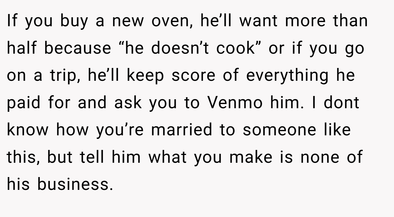 If you buy a new oven, he’ll want more than half because “he doesn’t cook” or if you go on a trip, he’ll keep score of everything he paid for and ask you to Venmo him. I dont know how you’re married to someone like this, but tell him what you make is none of his business.