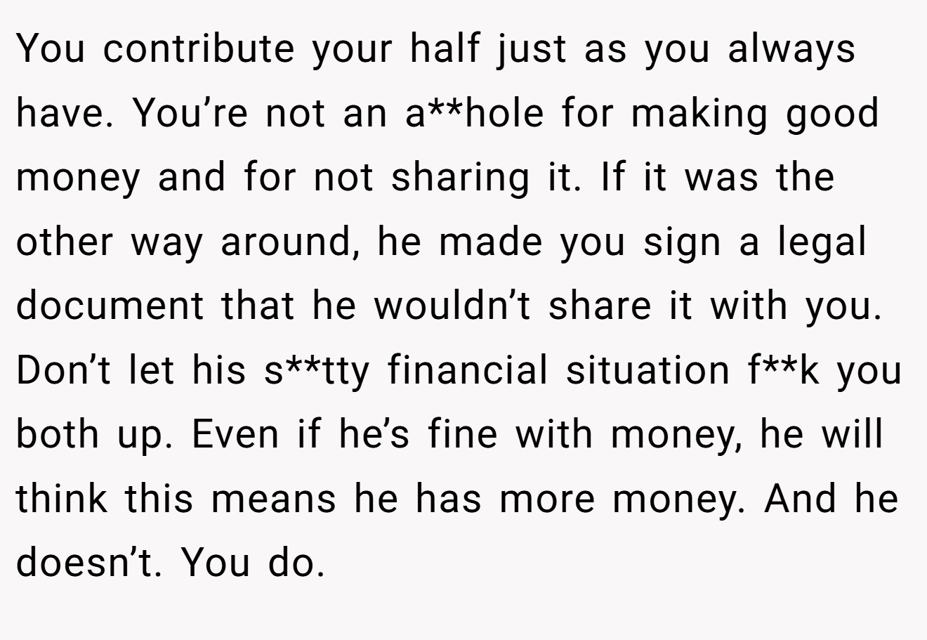 You contribute your half just as you always have. You’re not an a**hole for making good money and for not sharing it. If it was the other way around, he made you sign a legal document that he wouldn’t share it with you. Don’t let his s**tty financial situation f**k you both up. Even if he’s fine with money, he will think this means he has more money. And he doesn’t. You do.