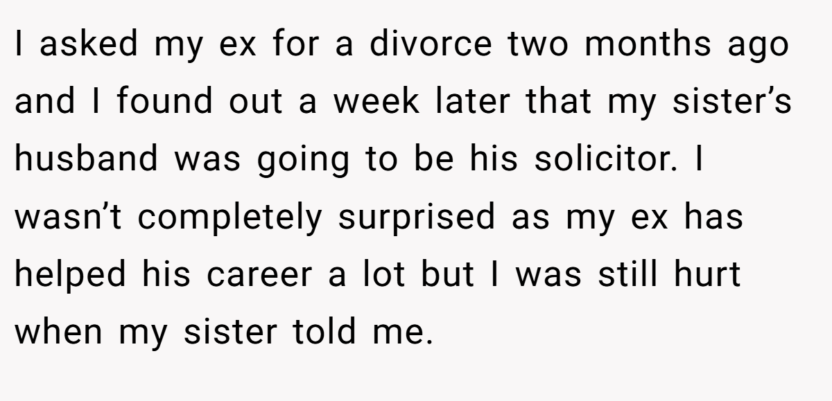 I asked my ex for a divorce two months ago and I found out a week later that my sister’s husband was going to be his solicitor. I wasn’t completely surprised as my ex has helped his career a lot but I was still hurt when my sister told me.