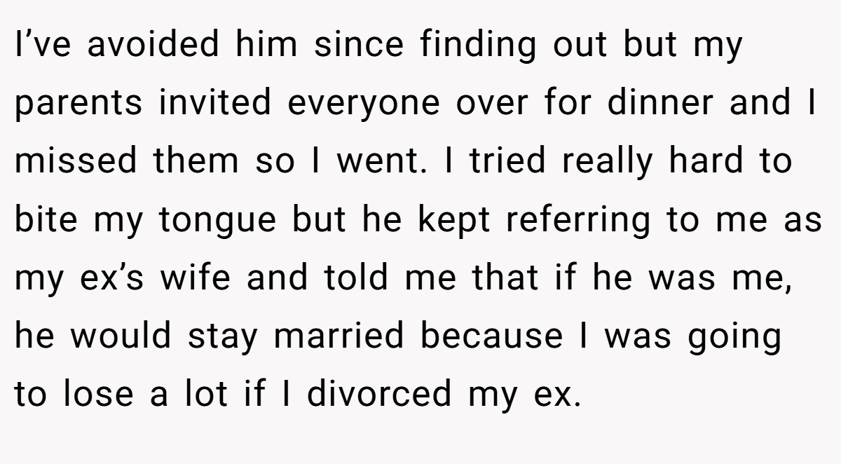 I’ve avoided him since finding out but my parents invited everyone over for dinner and I missed them so I went. I tried really hard to bite my tongue but he kept referring to me as my ex’s wife and told me that if he was me, he would stay married because I was going to lose a lot if I divorced my ex.