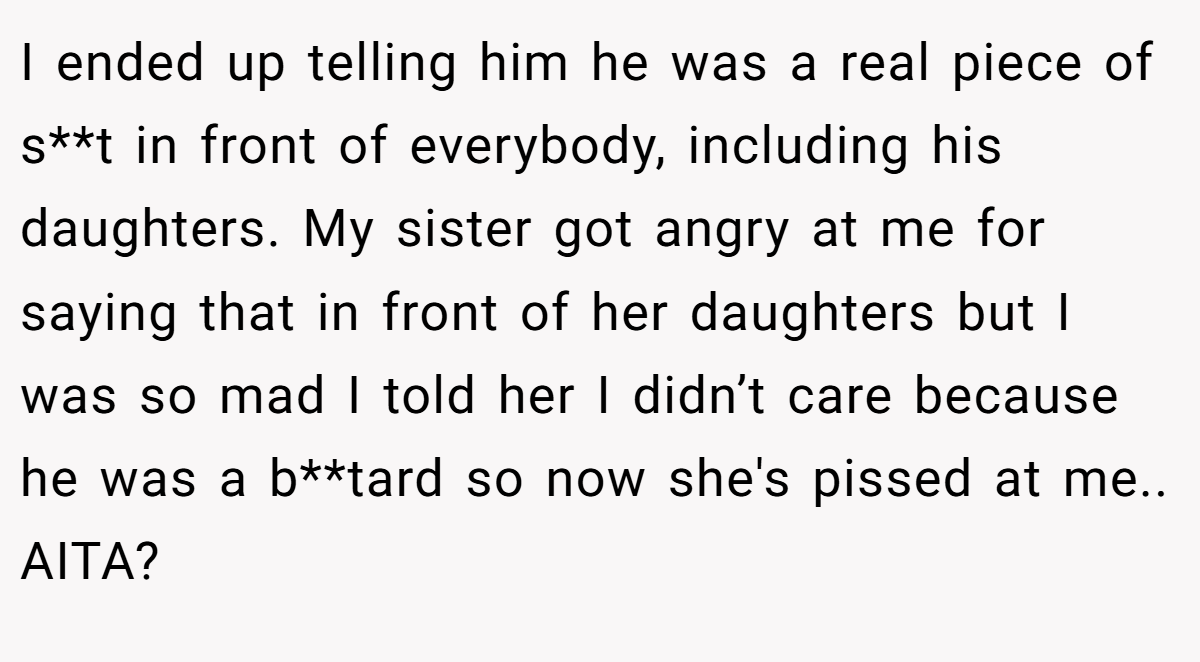I ended up telling him he was a real piece of s**t in front of everybody, including his daughters. My sister got angry at me for saying that in front of her daughters but I was so mad I told her I didn’t care because he was a b**tard so now she's pissed at me.. AITA?
