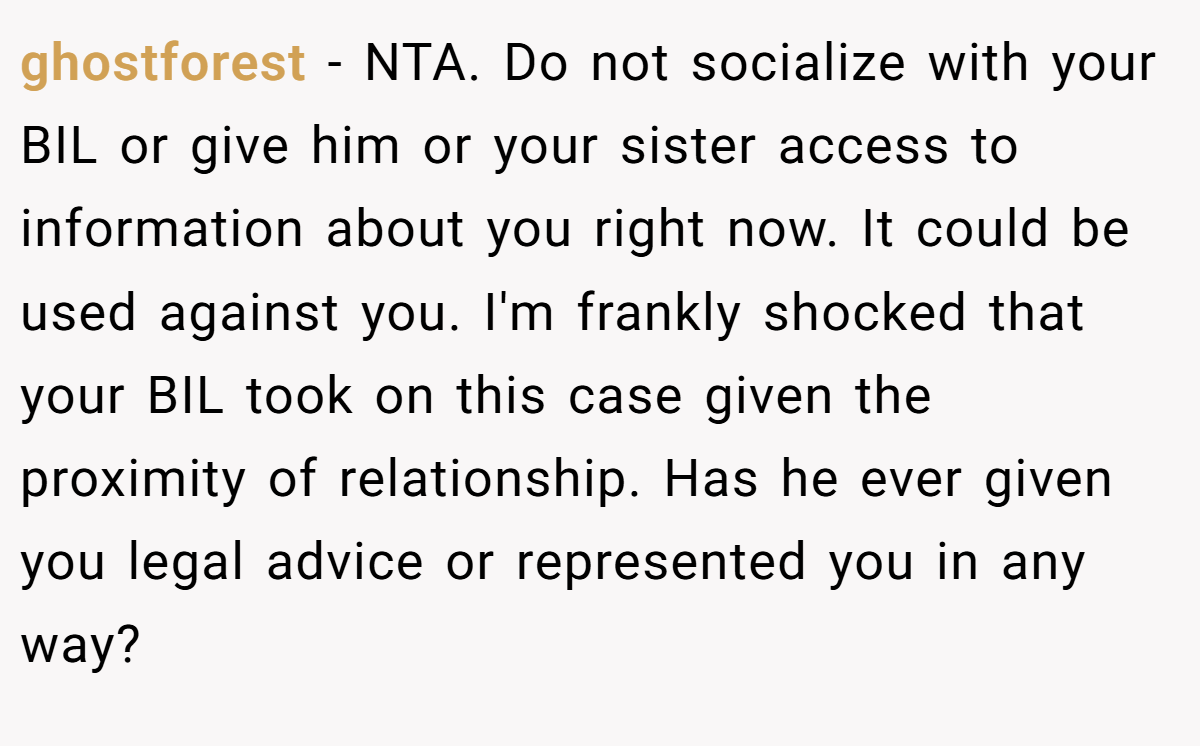 ghostforest - NTA. Do not socialize with your BIL or give him or your sister access to information about you right now. It could be used against you. I'm frankly shocked that your BIL took on this case given the proximity of relationship. Has he ever given you legal advice or represented you in any way?