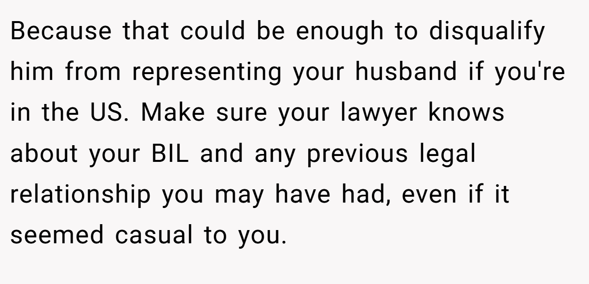 Because that could be enough to disqualify him from representing your husband if you're in the US. Make sure your lawyer knows about your BIL and any previous legal relationship you may have had, even if it seemed casual to you.
