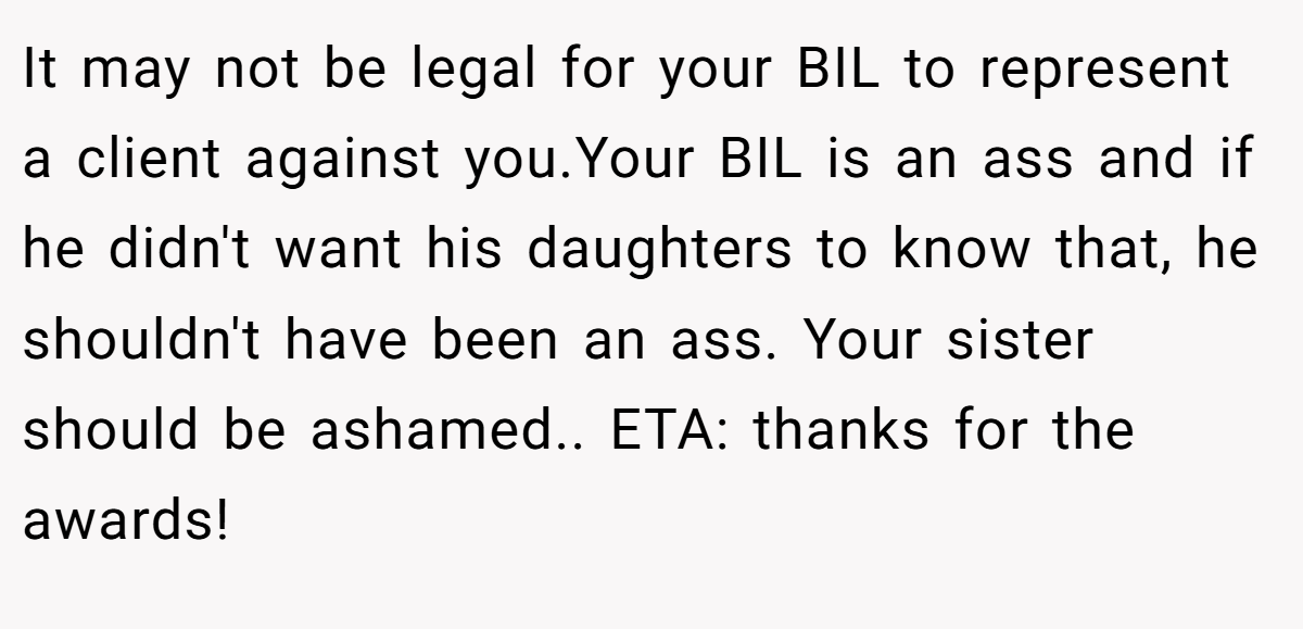 It may not be legal for your BIL to represent a client against you.Your BIL is an ass and if he didn't want his daughters to know that, he shouldn't have been an ass. Your sister should be ashamed.. ETA: thanks for the awards!