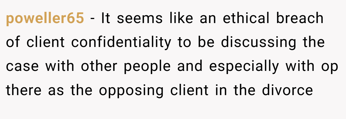poweller65 - It seems like an ethical breach of client confidentiality to be discussing the case with other people and especially with op there as the opposing client in the divorce