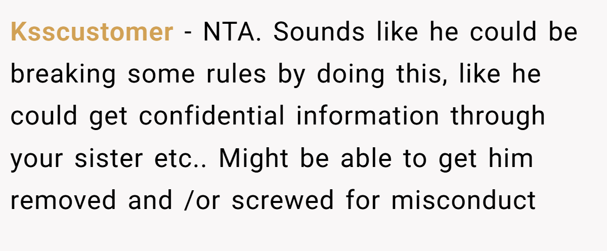 Ksscustomer - NTA. Sounds like he could be breaking some rules by doing this, like he could get confidential information through your sister etc.. Might be able to get him removed and /or screwed for misconduct