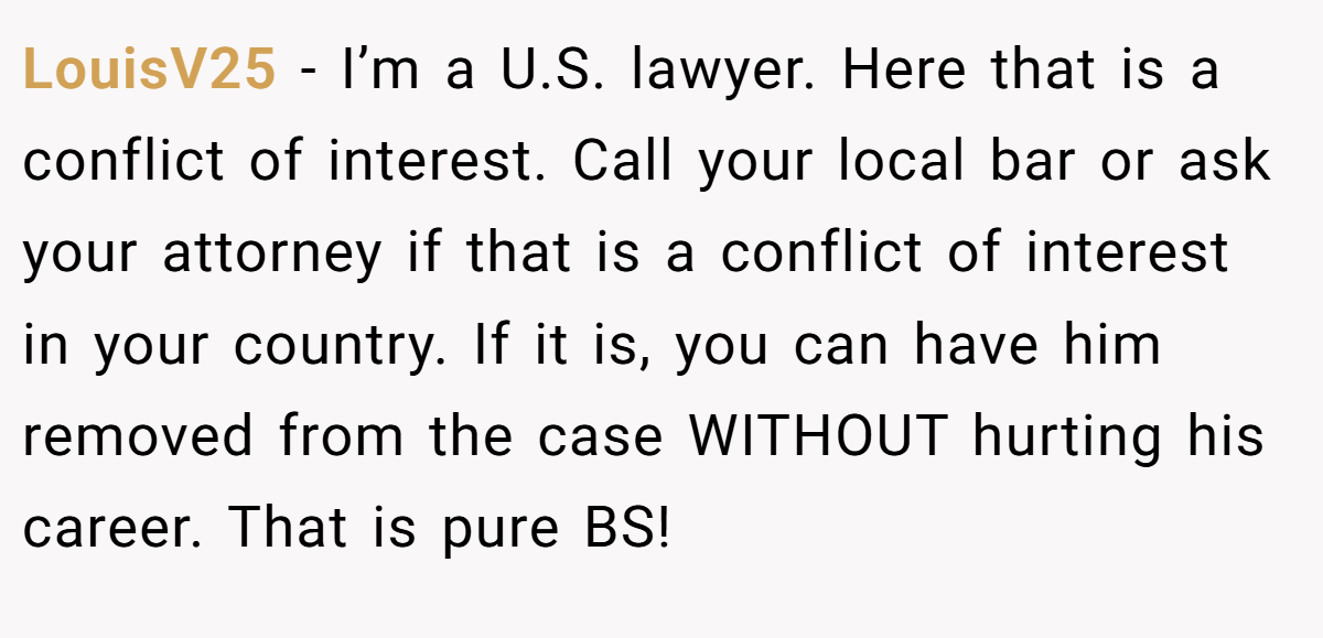 LouisV25 - I’m a U.S. lawyer. Here that is a conflict of interest. Call your local bar or ask your attorney if that is a conflict of interest in your country. If it is, you can have him removed from the case WITHOUT hurting his career. That is pure BS!