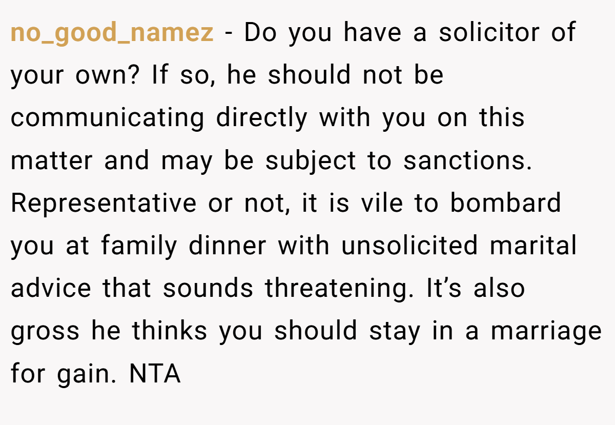 no_good_namez - Do you have a solicitor of your own? If so, he should not be communicating directly with you on this matter and may be subject to sanctions. Representative or not, it is vile to bombard you at family dinner with unsolicited marital advice that sounds threatening. It’s also gross he thinks you should stay in a marriage for gain. NTA