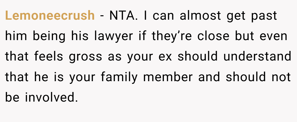 Lemoneecrush - NTA. I can almost get past him being his lawyer if they’re close but even that feels gross as your ex should understand that he is your family member and should not be involved.