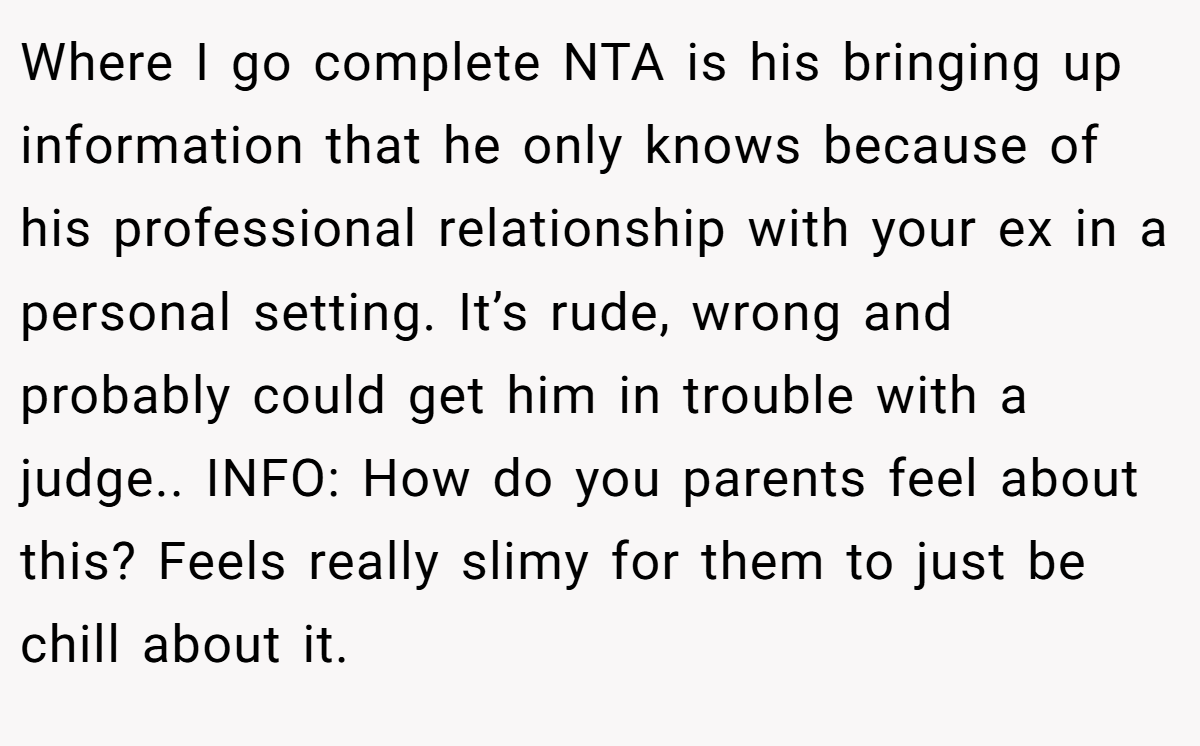 Where I go complete NTA is his bringing up information that he only knows because of his professional relationship with your ex in a personal setting. It’s rude, wrong and probably could get him in trouble with a judge.. INFO: How do you parents feel about this? Feels really slimy for them to just be chill about it.