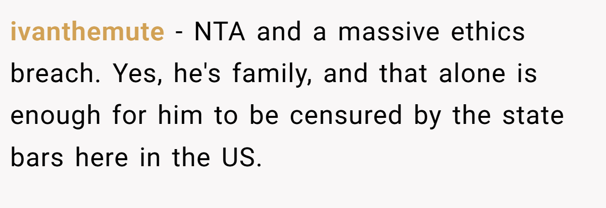 ivanthemute - NTA and a massive ethics breach. Yes, he's family, and that alone is enough for him to be censured by the state bars here in the US.