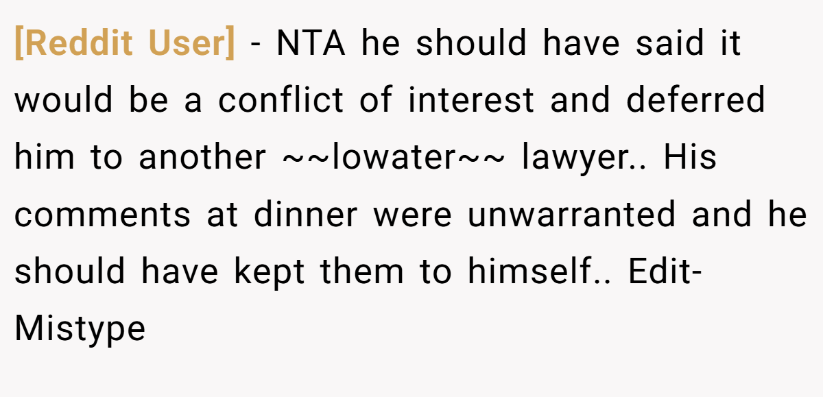 [Reddit User] - NTA he should have said it would be a conflict of interest and deferred him to another ~~lowater~~ lawyer.. His comments at dinner were unwarranted and he should have kept them to himself.. Edit-Mistype