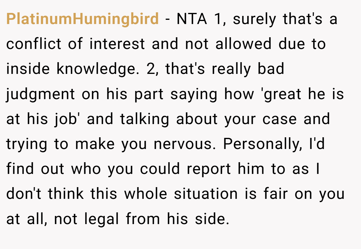 PlatinumHumingbird - NTA 1, surely that's a conflict of interest and not allowed due to inside knowledge. 2, that's really bad judgment on his part saying how 'great he is at his job' and talking about your case and trying to make you nervous. Personally, I'd find out who you could report him to as I don't think this whole situation is fair on you at all, not legal from his side.