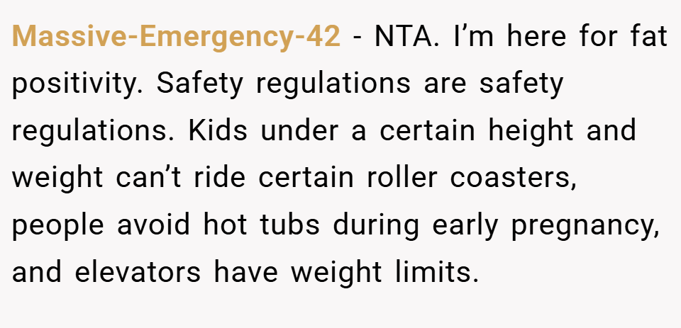 Massive-Emergency-42 − NTA. I’m here for fat positivity. Safety regulations are safety regulations. Kids under a certain height and weight can’t ride certain roller coasters, people avoid hot tubs during early pregnancy, and elevators have weight limits.
