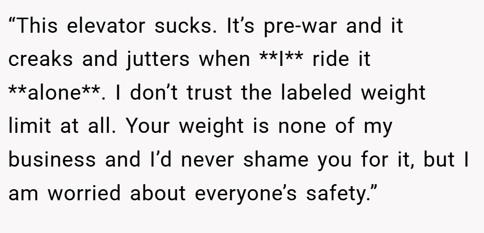 “This elevator sucks. It’s pre-war and it creaks and jutters when **I** ride it **alone**. I don’t trust the labeled weight limit at all. Your weight is none of my business and I’d never shame you for it, but I am worried about everyone’s safety.”