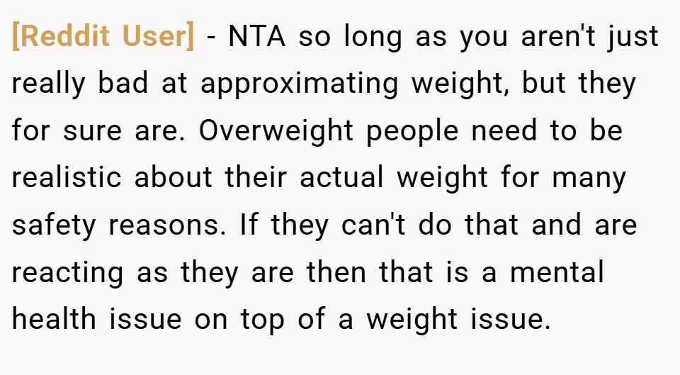 [Reddit User] − NTA so long as you aren't just really bad at approximating weight, but they for sure are. Overweight people need to be realistic about their actual weight for many safety reasons. If they can't do that and are reacting as they are then that is a mental health issue on top of a weight issue.