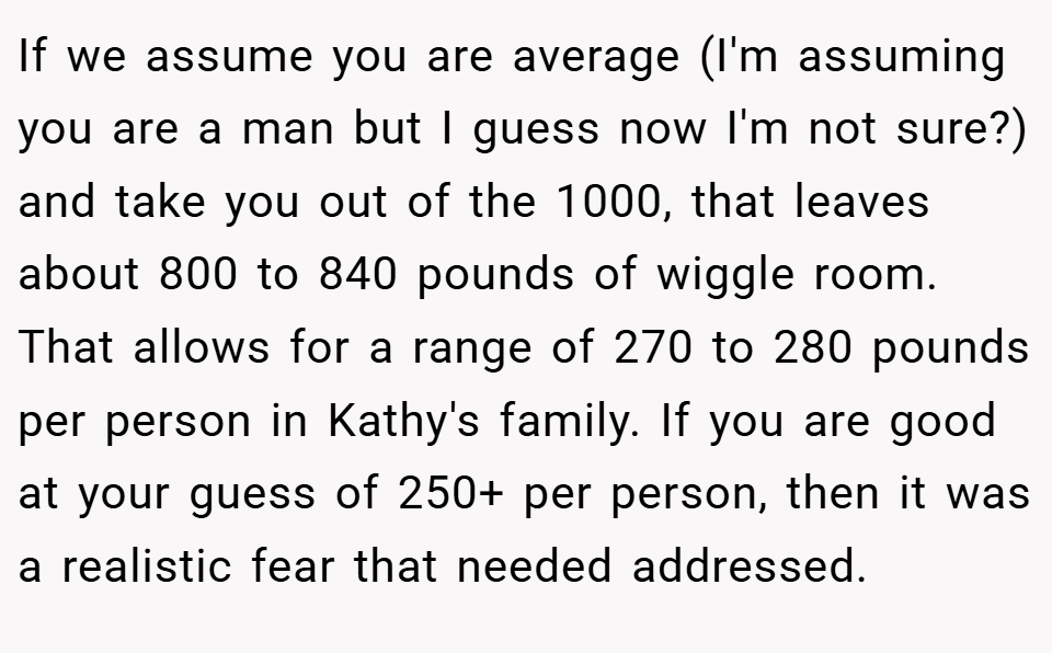 If we assume you are average (I'm assuming you are a man but I guess now I'm not sure?) and take you out of the 1000, that leaves about 800 to 840 pounds of wiggle room. That allows for a range of 270 to 280 pounds per person in Kathy's family. If you are good at your guess of 250+ per person, then it was a realistic fear that needed addressed.