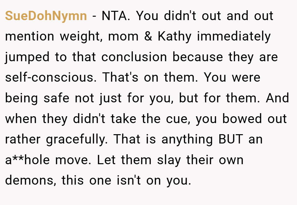 SueDohNymn − NTA. You didn't out and out mention weight, mom & Kathy immediately jumped to that conclusion because they are self-conscious. That's on them. You were being safe not just for you, but for them. And when they didn't take the cue, you bowed out rather gracefully. That is anything BUT an a**hole move. Let them slay their own demons, this one isn't on you.