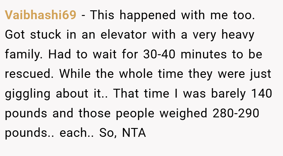 Vaibhashi69 − This happened with me too. Got stuck in an elevator with a very heavy family. Had to wait for 30-40 minutes to be rescued. While the whole time they were just giggling about it.. That time I was barely 140 pounds and those people weighed 280-290 pounds.. each.. So, NTA