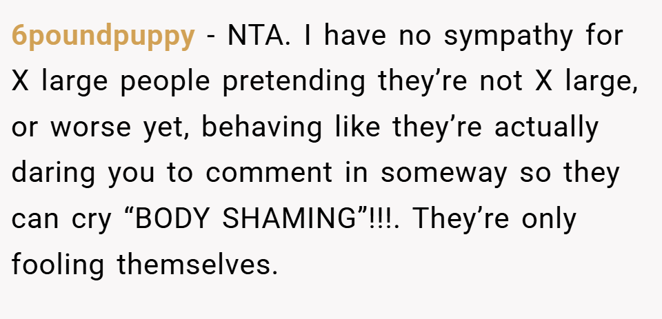 6poundpuppy − NTA. I have no sympathy for X large people pretending they’re not X large, or worse yet, behaving like they’re actually daring you to comment in someway so they can cry “BODY SHAMING”!!!. They’re only fooling themselves.