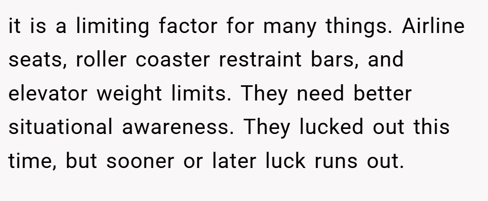 it is a limiting factor for many things. Airline seats, roller coaster restraint bars, and elevator weight limits. They need better situational awareness. They lucked out this time, but sooner or later luck runs out.
