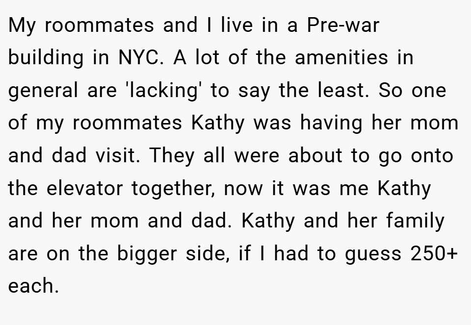 My roommates and I live in a Pre-war building in NYC. A lot of the amenities in general are 'lacking' to say the least. So one of my roommates Kathy was having her mom and dad visit. They all were about to go onto the elevator together, now it was me Kathy and her mom and dad. Kathy and her family are on the bigger side, if I had to guess 250+ each.