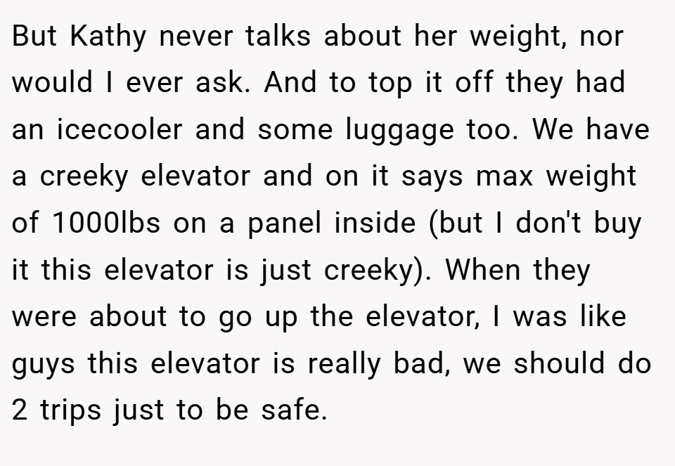 But Kathy never talks about her weight, nor would I ever ask. And to top it off they had an icecooler and some luggage too. We have a creeky elevator and on it says max weight of 1000lbs on a panel inside (but I don't buy it this elevator is just creeky). When they were about to go up the elevator, I was like guys this elevator is really bad, we should do 2 trips just to be safe.