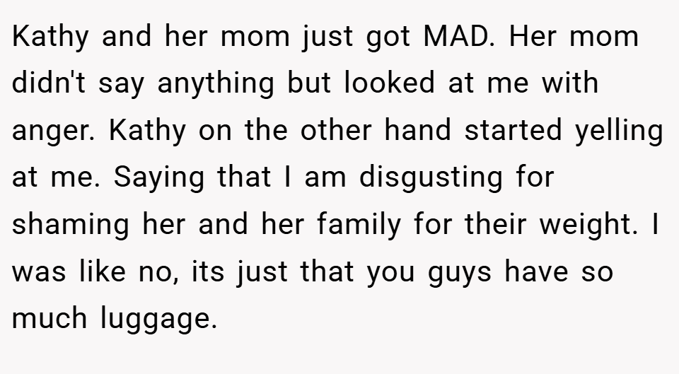 Kathy and her mom just got MAD. Her mom didn't say anything but looked at me with anger. Kathy on the other hand started yelling at me. Saying that I am disgusting for shaming her and her family for their weight. I was like no, its just that you guys have so much luggage.
