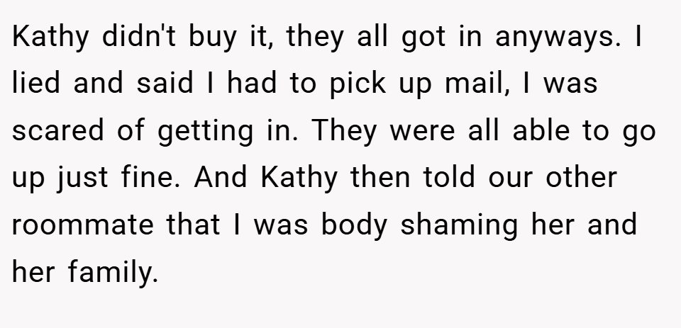 Kathy didn't buy it, they all got in anyways. I lied and said I had to pick up mail, I was scared of getting in. They were all able to go up just fine. And Kathy then told our other roommate that I was body shaming her and her family.