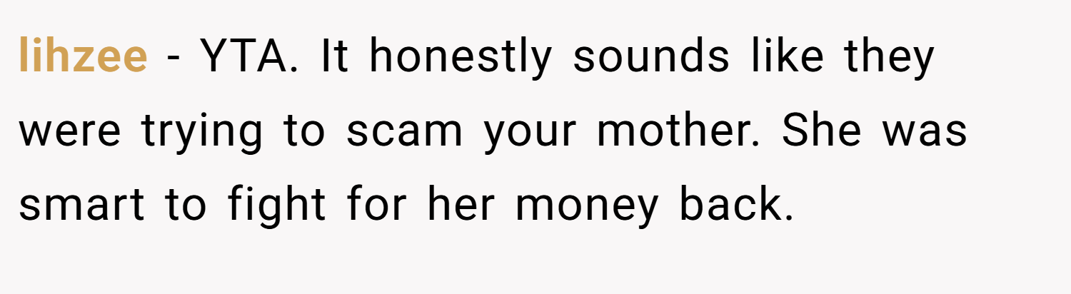 lihzee − YTA. It honestly sounds like they were trying to scam your mother. She was smart to fight for her money back.