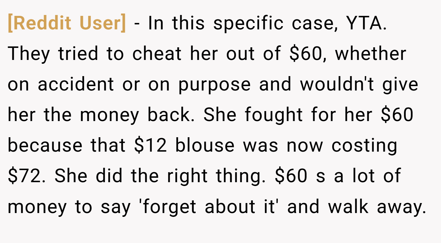 [Reddit User] − In this specific case, YTA. They tried to cheat her out of $60, whether on accident or on purpose and wouldn't give her the money back. She fought for her $60 because that $12 blouse was now costing $72. She did the right thing. $60 s a lot of money to say 'forget about it' and walk away.