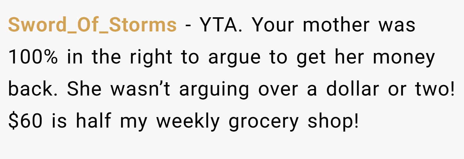 Sword_Of_Storms − YTA. Your mother was 100% in the right to argue to get her money back. She wasn’t arguing over a dollar or two! $60 is half my weekly grocery shop!