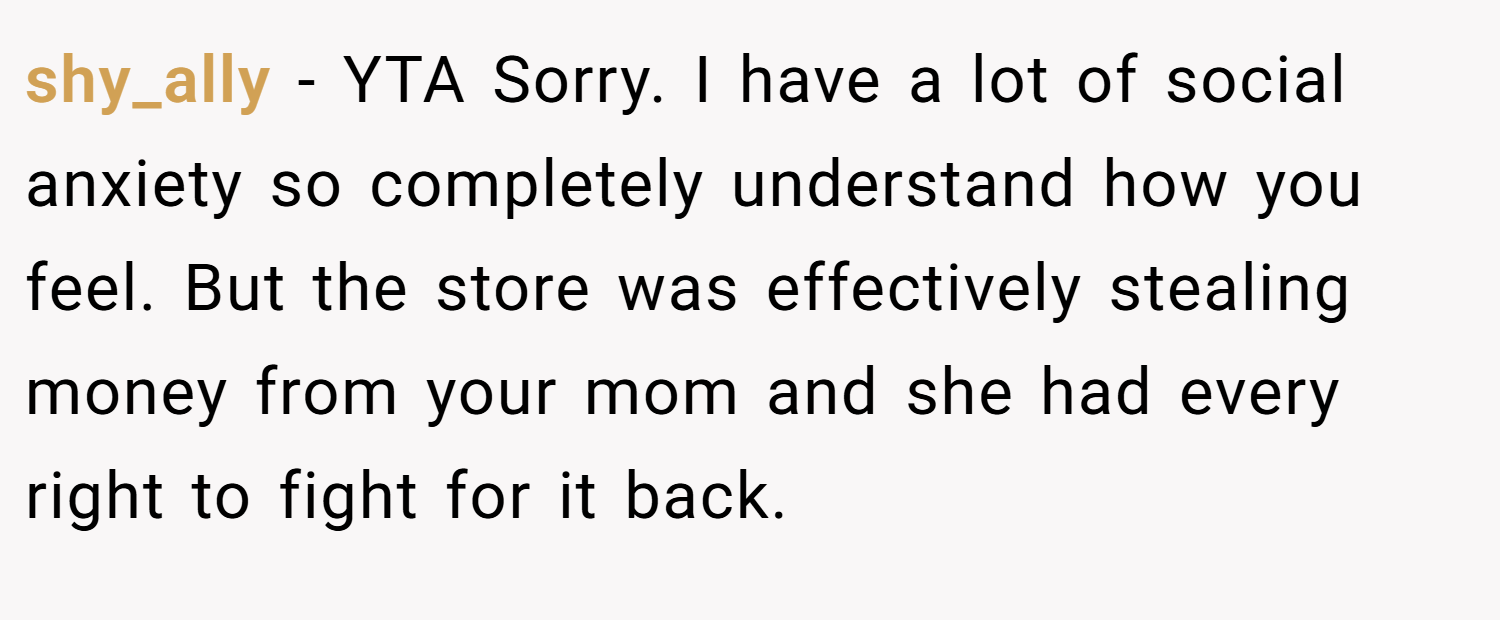 shy_ally − YTA Sorry. I have a lot of social anxiety so completely understand how you feel. But the store was effectively stealing money from your mom and she had every right to fight for it back.