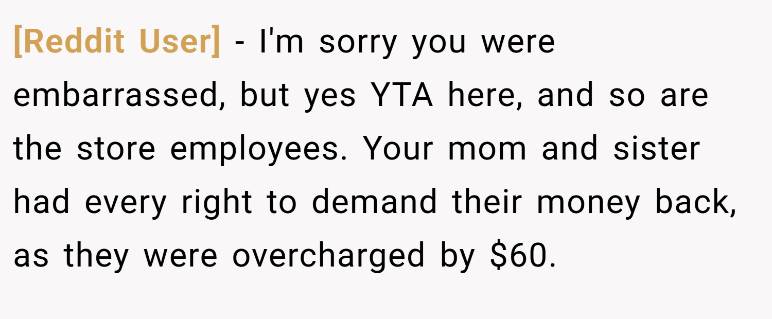 [Reddit User] − I'm sorry you were embarrassed, but yes YTA here, and so are the store employees. Your mom and sister had every right to demand their money back, as they were overcharged by $60.