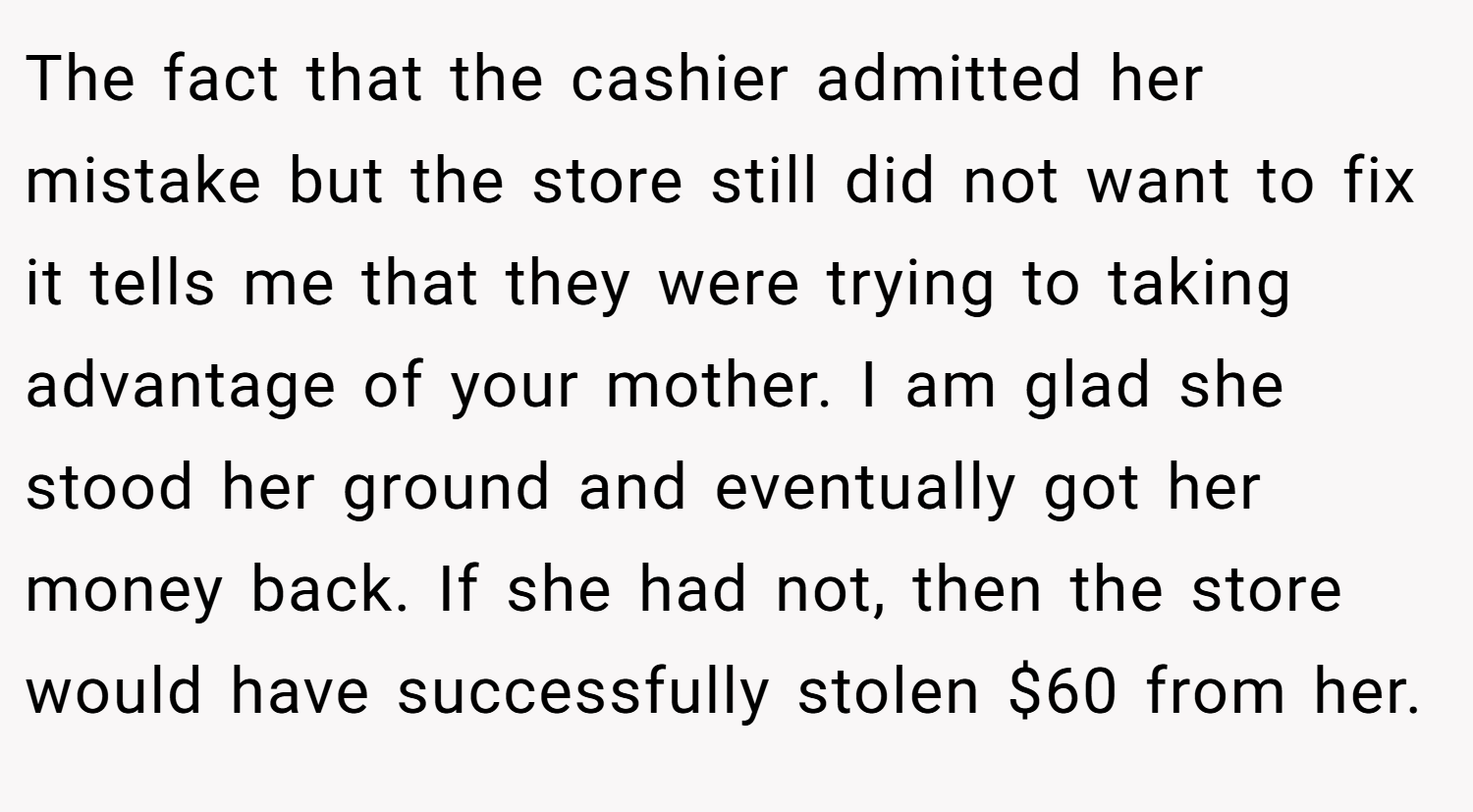 The fact that the cashier admitted her mistake but the store still did not want to fix it tells me that they were trying to taking advantage of your mother. I am glad she stood her ground and eventually got her money back. If she had not, then the store would have successfully stolen $60 from her.