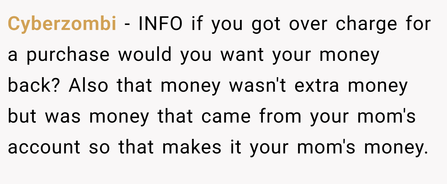 Cyberzombi − INFO if you got over charge for a purchase would you want your money back? Also that money wasn't extra money but was money that came from your mom's account so that makes it your mom's money.