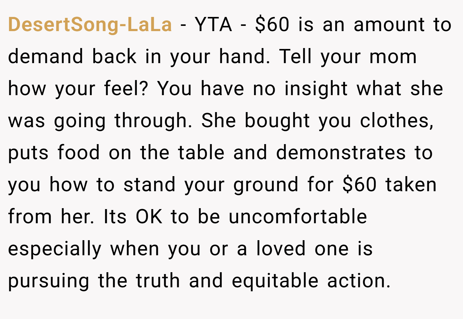 DesertSong-LaLa − YTA - $60 is an amount to demand back in your hand. Tell your mom how your feel? You have no insight what she was going through. She bought you clothes, puts food on the table and demonstrates to you how to stand your ground for $60 taken from her. Its OK to be uncomfortable especially when you or a loved one is pursuing the truth and equitable action.
