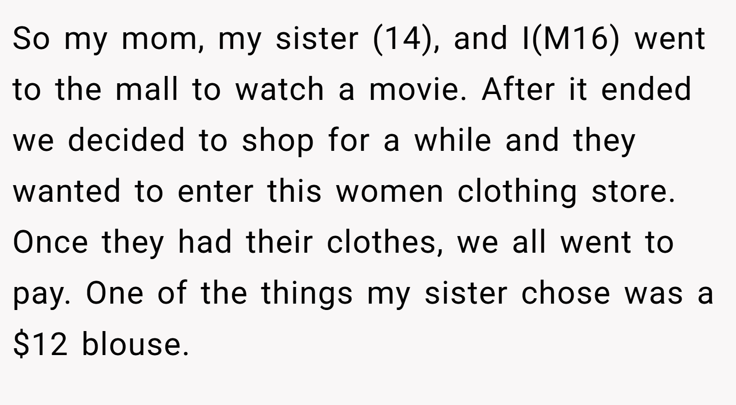 So my mom, my sister (14), and I(M16) went to the mall to watch a movie. After it ended we decided to shop for a while and they wanted to enter this women clothing store. Once they had their clothes, we all went to pay. One of the things my sister chose was a $12 blouse.