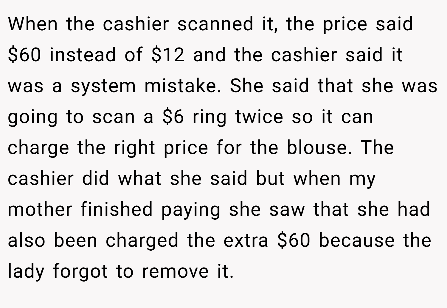 When the cashier scanned it, the price said $60 instead of $12 and the cashier said it was a system mistake. She said that she was going to scan a $6 ring twice so it can charge the right price for the blouse. The cashier did what she said but when my mother finished paying she saw that she had also been charged the extra $60 because the lady forgot to remove it.