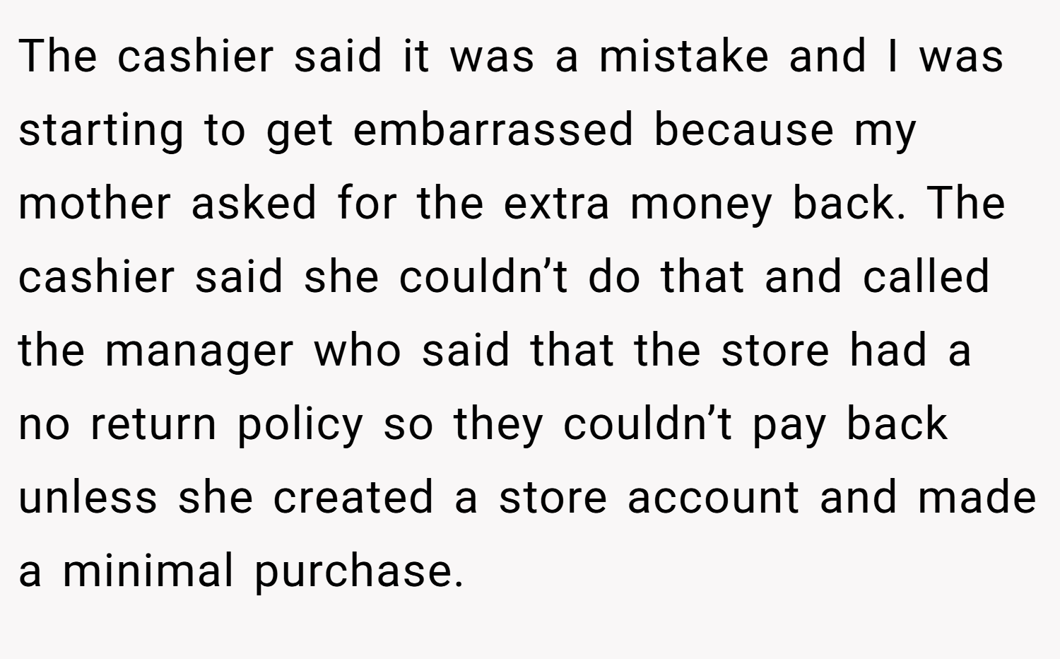 The cashier said it was a mistake and I was starting to get embarrassed because my mother asked for the extra money back. The cashier said she couldn’t do that and called the manager who said that the store had a no return policy so they couldn’t pay back unless she created a store account and made a minimal purchase.