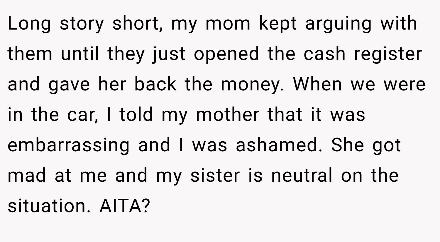 Long story short, my mom kept arguing with them until they just opened the cash register and gave her back the money. When we were in the car, I told my mother that it was embarrassing and I was ashamed. She got mad at me and my sister is neutral on the situation. AITA?