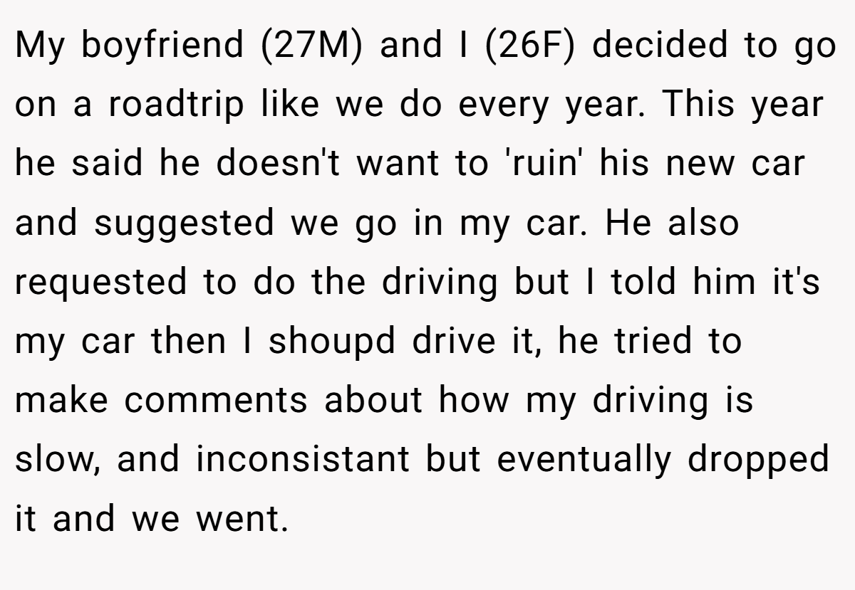 My boyfriend (27M) and I (26F) decided to go on a roadtrip like we do every year. This year he said he doesn't want to 'ruin' his new car and suggested we go in my car. He also requested to do the driving but I told him it's my car then I shoupd drive it, he tried to make comments about how my driving is slow, and inconsistant but eventually dropped it and we went.