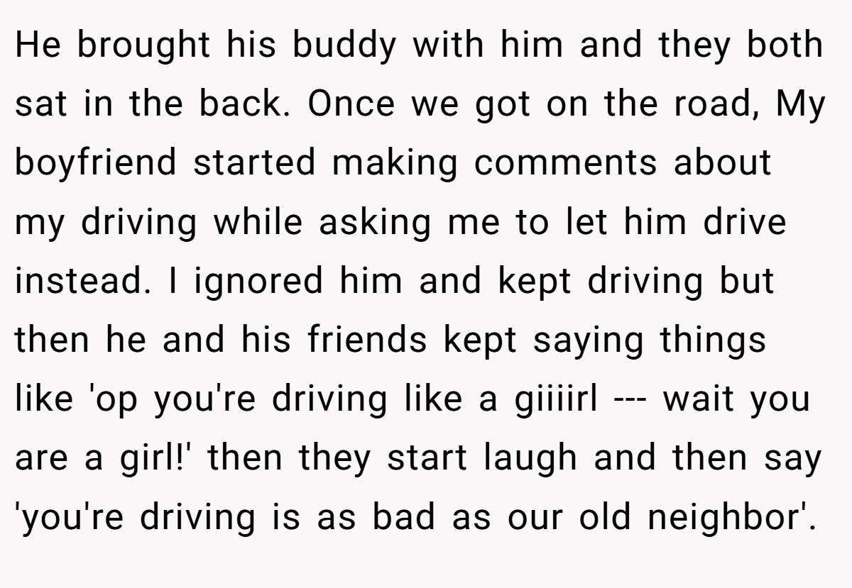 He brought his buddy with him and they both sat in the back. Once we got on the road, My boyfriend started making comments about my driving while asking me to let him drive instead. I ignored him and kept driving but then he and his friends kept saying things like 'op you're driving like a giiiirl --- wait you are a girl!' then they start laugh and then say 'you're driving is as bad as our old neighbor'.